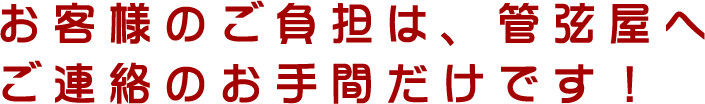 お客様のご負担は、管弦屋へご連絡のお手間だけです！